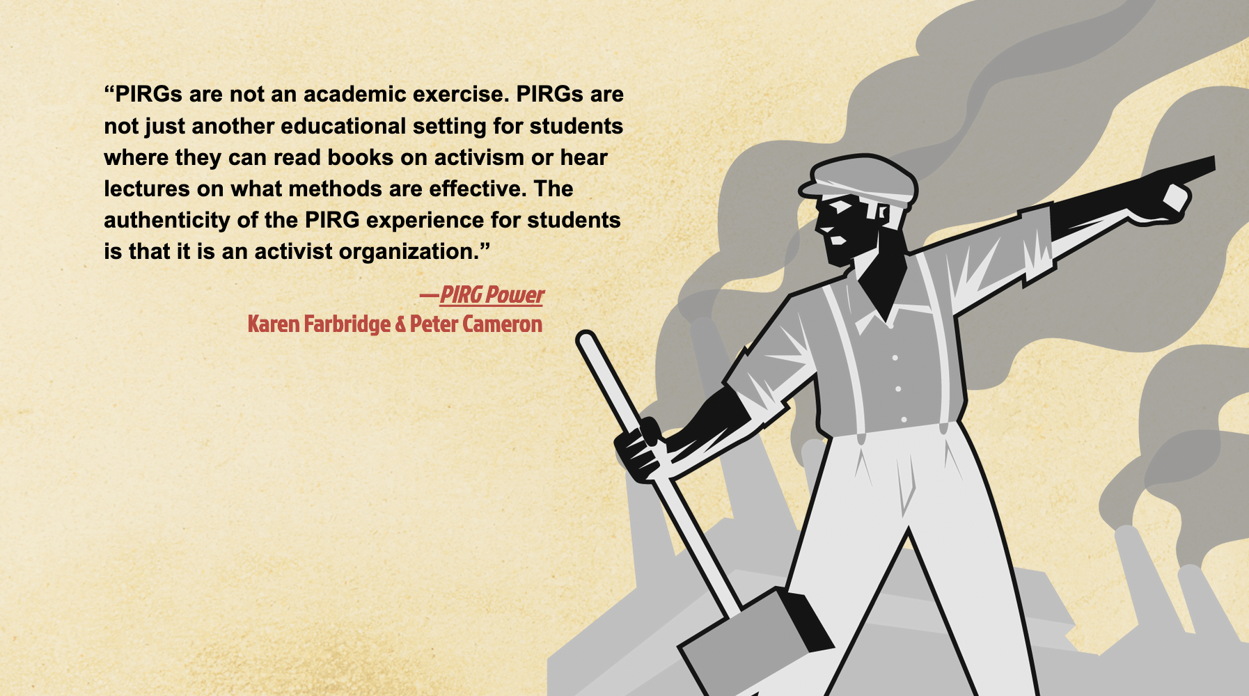 quote says "“PIRGs are not an academic exercise. PIRGs are not just another educational setting for students where they can read books on activism or hear lectures on what methods are effective. The authenticity of the PIRG experience for students is that it is an activist organization.” 